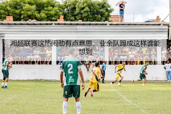 湘超联赛这热闹劲有点意思，业余队踢成这样谁能想到