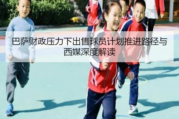 巴萨财政压力下出售球员计划推进路径与西媒深度解读