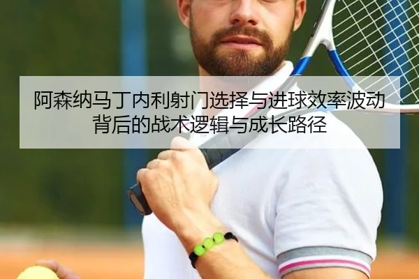 阿森纳马丁内利射门选择与进球效率波动背后的战术逻辑与成长路径