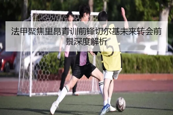 法甲聚焦里昂青训前锋切尔基未来转会前景深度解析