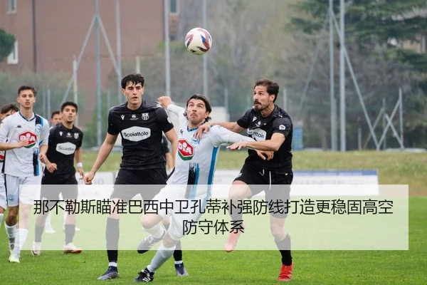 那不勒斯瞄准巴西中卫孔蒂补强防线打造更稳固高空防守体系
